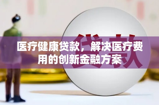 广河医疗健康贷款，解决医疗费用的创新金融方案
