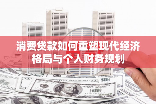 广河消费贷款如何重塑现代经济格局与个人财务规划