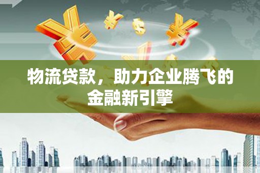 广河物流贷款，助力企业腾飞的金融新引擎