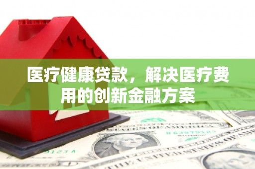 广河医疗健康贷款，解决医疗费用的创新金融方案