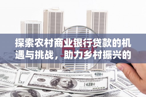 广河探索农村商业银行贷款的机遇与挑战，助力乡村振兴的金融引擎