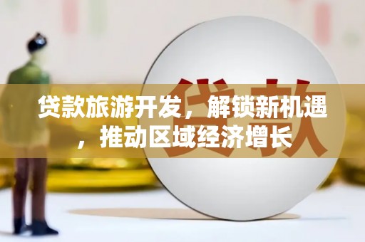 广河贷款旅游开发，解锁新机遇，推动区域经济增长