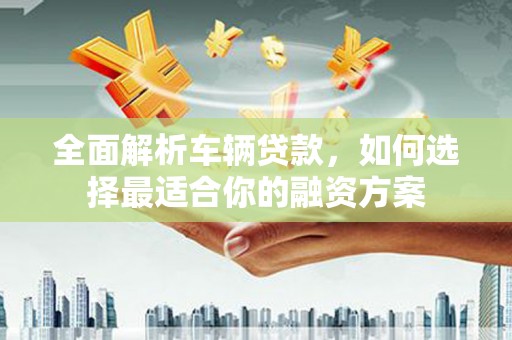 广河全面解析车辆贷款，如何选择最适合你的融资方案