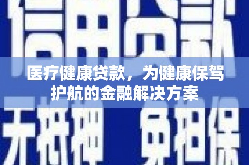 广河医疗健康贷款，为健康保驾护航的金融解决方案